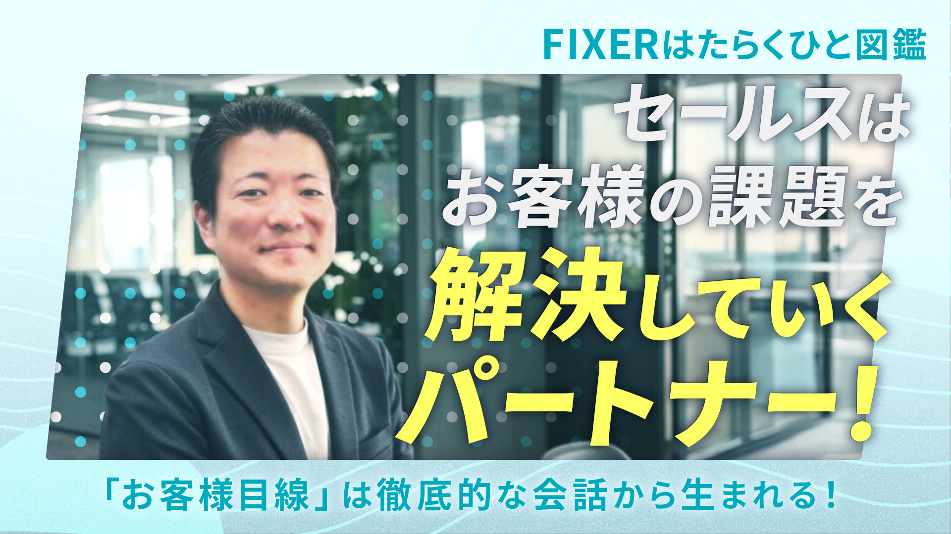 【FIXERはたらくひと図鑑】 セールスはお客様の課題を解決していくパートナー！［「お客様目線」は徹底的な会話から生まれる！］